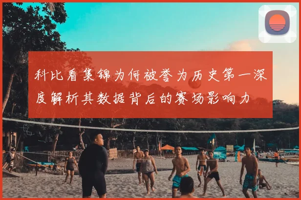 科比看集锦为何被誉为历史第一深度解析其数据背后的赛场影响力