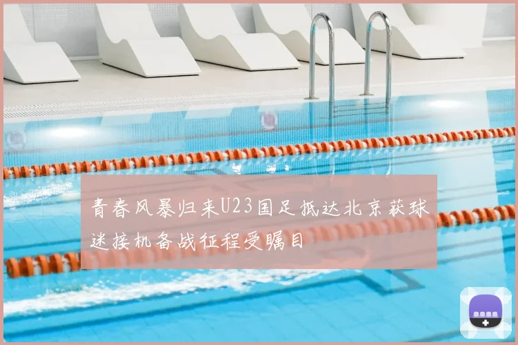 青春风暴归来U23国足抵达北京获球迷接机备战征程受瞩目