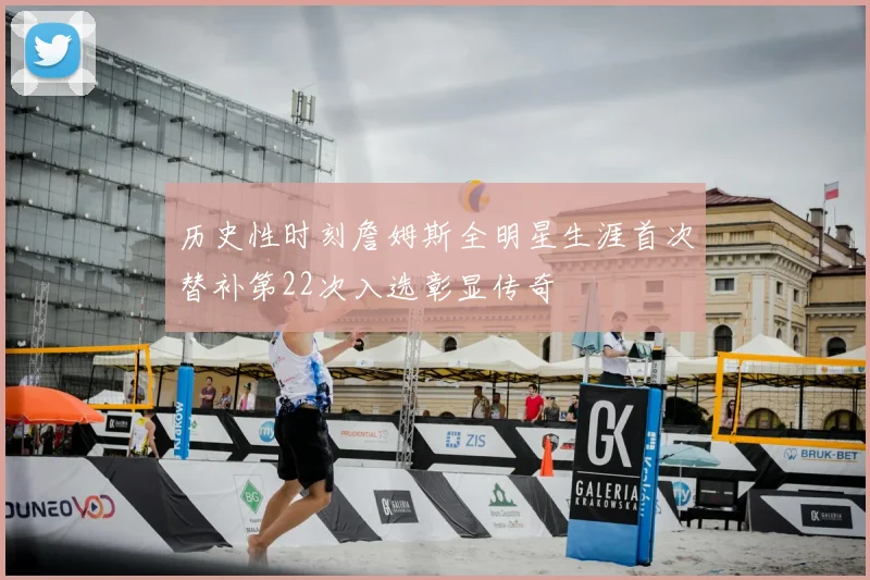 历史性时刻詹姆斯全明星生涯首次替补第22次入选彰显传奇