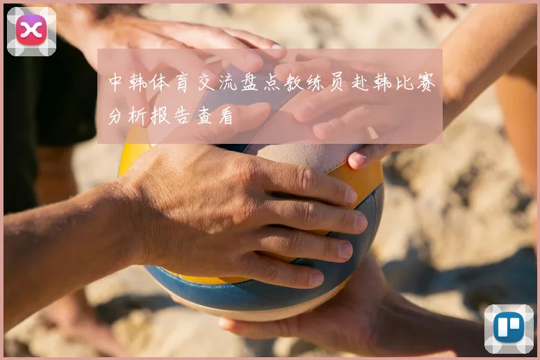 中韩体育交流盘点教练员赴韩比赛分析报告查看