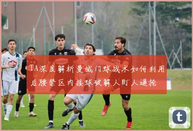 TA深度解析曼城门球战术如何利用后腰禁区内接球破解人盯人逼抢