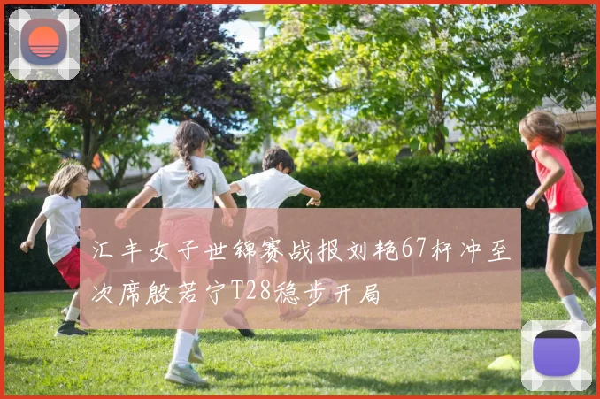 汇丰女子世锦赛战报刘艳67杆冲至次席殷若宁T28稳步开局