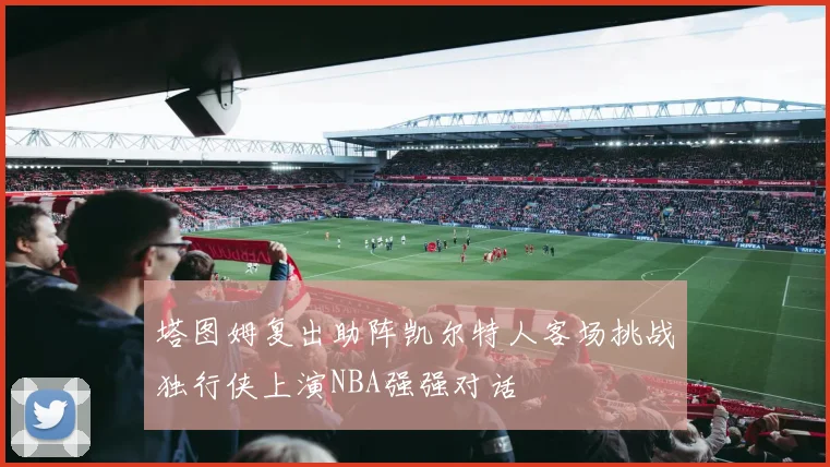 塔图姆复出助阵凯尔特人客场挑战独行侠上演NBA强强对话