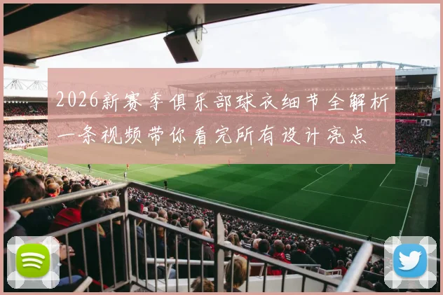 2026新赛季俱乐部球衣细节全解析一条视频带你看完所有设计亮点