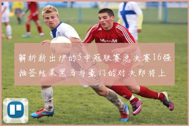 解析新出炉的5中冠联赛总决赛16强抽签结果黑马与豪门的对决即将上演