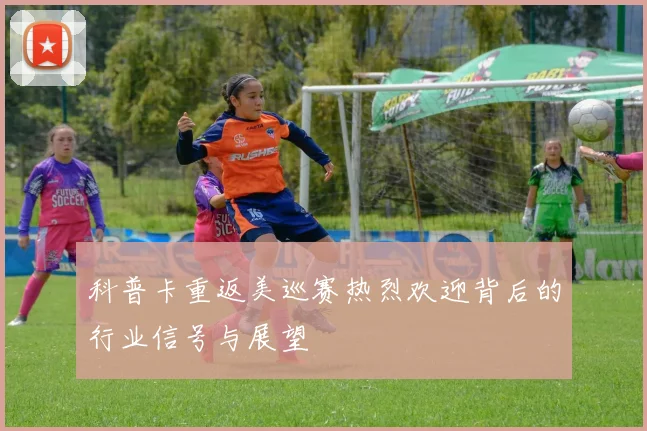 科普卡重返美巡赛热烈欢迎背后的行业信号与展望