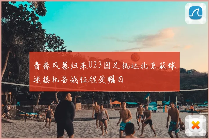 青春风暴归来U23国足抵达北京获球迷接机备战征程受瞩目