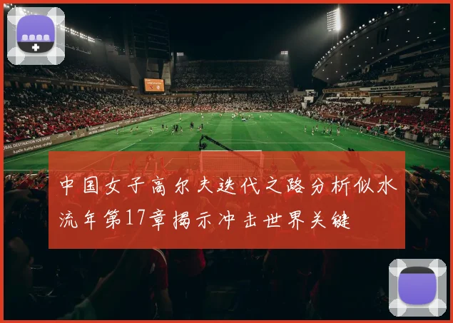 中国女子高尔夫迭代之路分析似水流年第17章揭示冲击世界关键