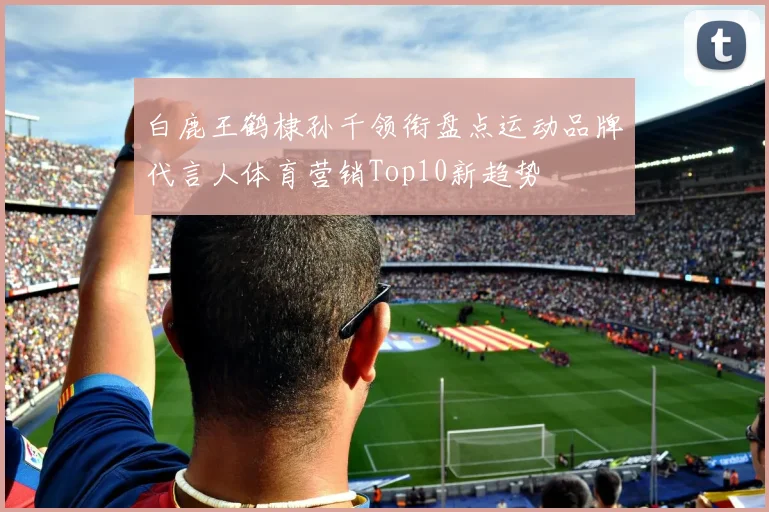 白鹿王鹤棣孙千领衔盘点运动品牌代言人体育营销Top10新趋势