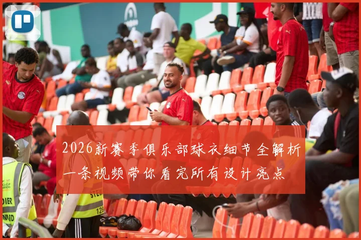 2026新赛季俱乐部球衣细节全解析一条视频带你看完所有设计亮点