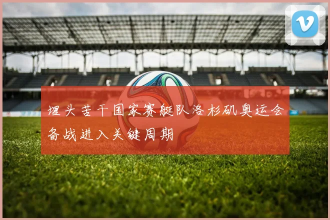 埋头苦干国家赛艇队洛杉矶奥运会备战进入关键周期