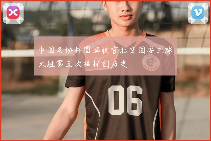 中国足协杯圆满收官北京国安三球大胜第五次捧杯创历史