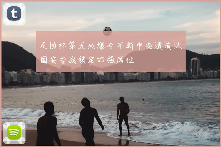 足协杯第五轮爆冷不断申花遭淘汰国安苦战锁定四强席位