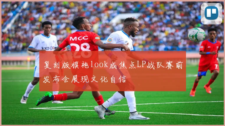 复刻版旗袍look成焦点LP战队赛前发布会展现文化自信