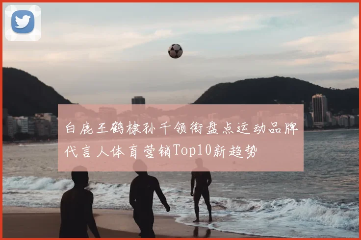 白鹿王鹤棣孙千领衔盘点运动品牌代言人体育营销Top10新趋势