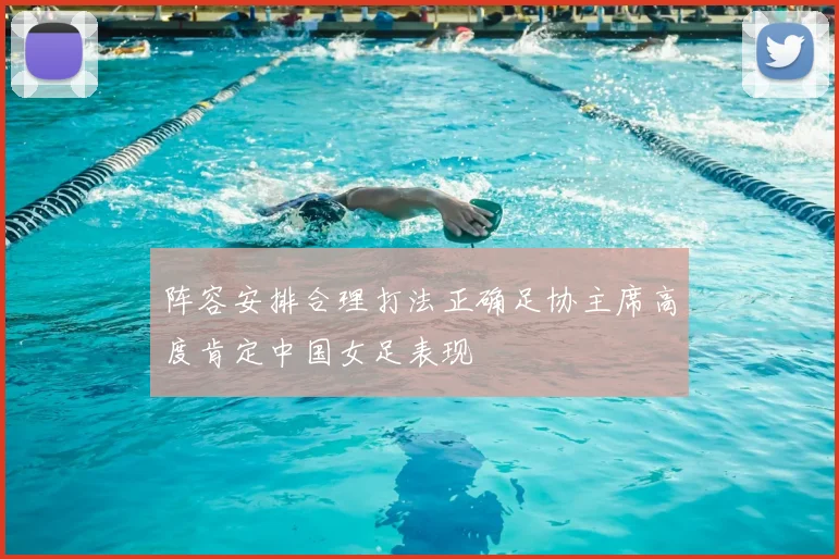 阵容安排合理打法正确足协主席高度肯定中国女足表现